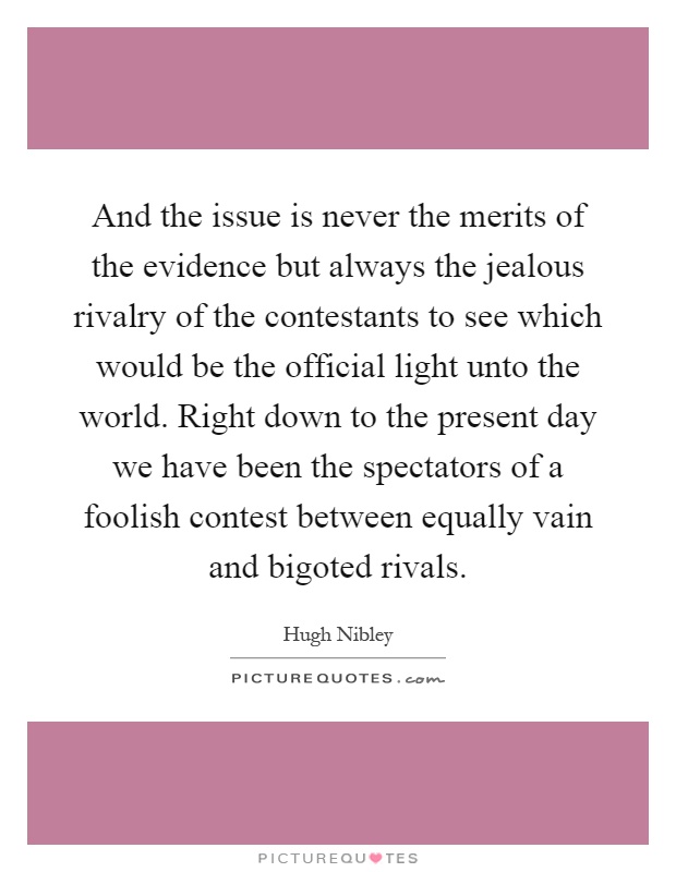 And the issue is never the merits of the evidence but always the jealous rivalry of the contestants to see which would be the official light unto the world. Right down to the present day we have been the spectators of a foolish contest between equally vain and bigoted rivals Picture Quote #1