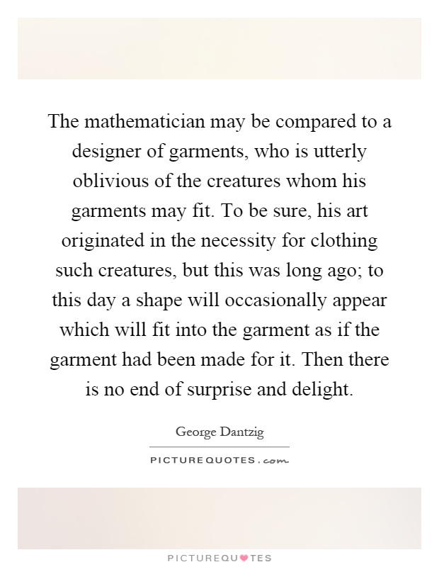 The mathematician may be compared to a designer of garments, who is utterly oblivious of the creatures whom his garments may fit. To be sure, his art originated in the necessity for clothing such creatures, but this was long ago; to this day a shape will occasionally appear which will fit into the garment as if the garment had been made for it. Then there is no end of surprise and delight Picture Quote #1