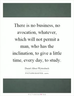 There is no business, no avocation, whatever, which will not permit a man, who has the inclination, to give a little time, every day, to study Picture Quote #1