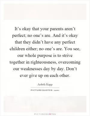 It’s okay that your parents aren’t perfect; no one’s are. And it’s okay that they didn’t have any perfect children either; no one’s are. You see, our whole purpose is to strive together in righteousness, overcoming our weaknesses day by day. Don’t ever give up on each other Picture Quote #1