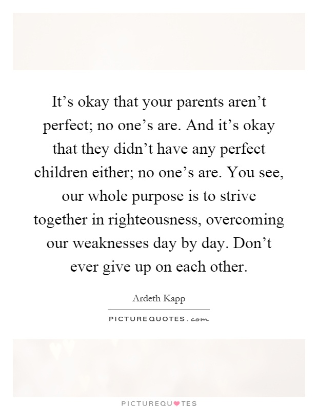 It's okay that your parents aren't perfect; no one's are. And it's okay that they didn't have any perfect children either; no one's are. You see, our whole purpose is to strive together in righteousness, overcoming our weaknesses day by day. Don't ever give up on each other Picture Quote #1