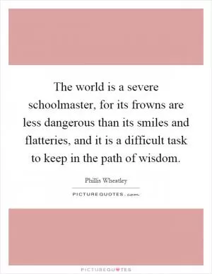 The world is a severe schoolmaster, for its frowns are less dangerous than its smiles and flatteries, and it is a difficult task to keep in the path of wisdom Picture Quote #1