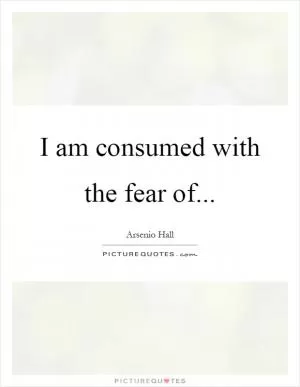 I am consumed with the fear of Picture Quote #1