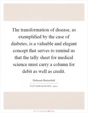 The transformation of disease, as exemplified by the case of diabetes, is a valuable and elegant concept that serves to remind us that the tally sheet for medical science must carry a column for debit as well as credit Picture Quote #1