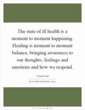 The state of ill health is a moment to moment happening. Healing is moment to moment balance, bringing awareness to our thoughts, feelings and emotions and how we respond Picture Quote #1