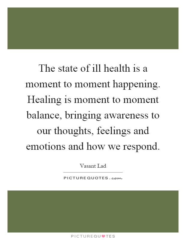 The state of ill health is a moment to moment happening. Healing is moment to moment balance, bringing awareness to our thoughts, feelings and emotions and how we respond Picture Quote #1