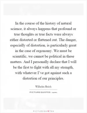 In the course of the history of natural science, it always happens that profound or true thoughts or true facts were always either distorted or flattened out. The danger, especially of distortion, is particularly great in the case of orgonomy. We must be scientific, we cannot be political in these matters. And I personally declare that I will be the first to fight with all my strength, with whatever I’ve got against such a distortion of our principles Picture Quote #1
