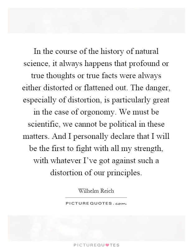 In the course of the history of natural science, it always happens that profound or true thoughts or true facts were always either distorted or flattened out. The danger, especially of distortion, is particularly great in the case of orgonomy. We must be scientific, we cannot be political in these matters. And I personally declare that I will be the first to fight with all my strength, with whatever I've got against such a distortion of our principles Picture Quote #1