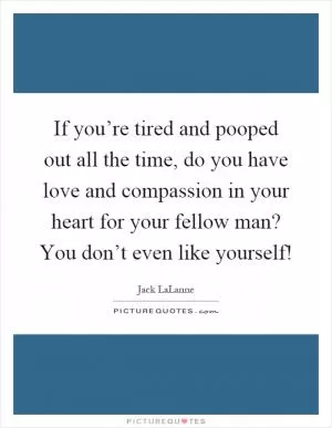 If you’re tired and pooped out all the time, do you have love and compassion in your heart for your fellow man? You don’t even like yourself! Picture Quote #1