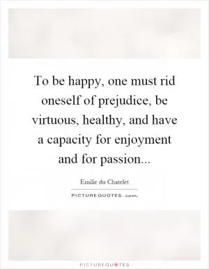 To be happy, one must rid oneself of prejudice, be virtuous, healthy, and have a capacity for enjoyment and for passion Picture Quote #1