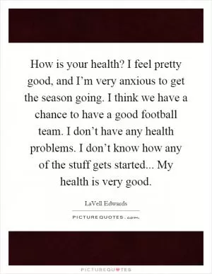 How is your health? I feel pretty good, and I’m very anxious to get the season going. I think we have a chance to have a good football team. I don’t have any health problems. I don’t know how any of the stuff gets started... My health is very good Picture Quote #1