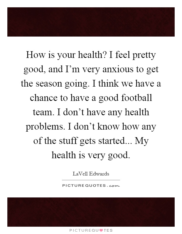 How is your health? I feel pretty good, and I'm very anxious to get the season going. I think we have a chance to have a good football team. I don't have any health problems. I don't know how any of the stuff gets started... My health is very good Picture Quote #1