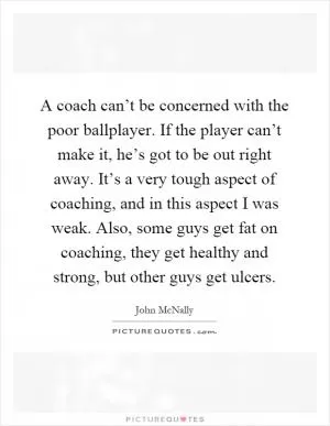 A coach can’t be concerned with the poor ballplayer. If the player can’t make it, he’s got to be out right away. It’s a very tough aspect of coaching, and in this aspect I was weak. Also, some guys get fat on coaching, they get healthy and strong, but other guys get ulcers Picture Quote #1