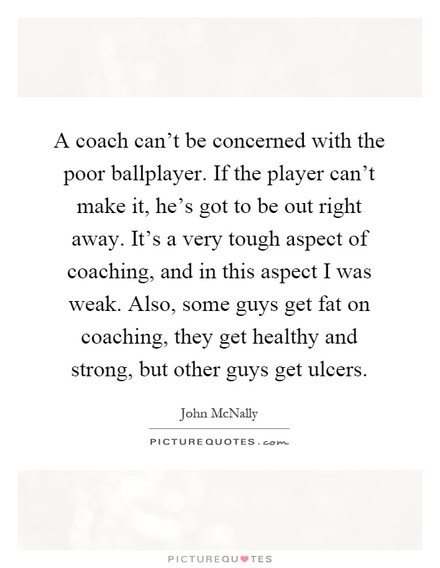 A coach can't be concerned with the poor ballplayer. If the player can't make it, he's got to be out right away. It's a very tough aspect of coaching, and in this aspect I was weak. Also, some guys get fat on coaching, they get healthy and strong, but other guys get ulcers Picture Quote #1