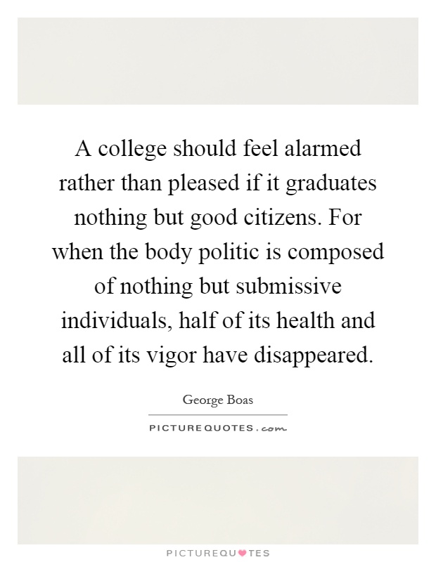 A college should feel alarmed rather than pleased if it graduates nothing but good citizens. For when the body politic is composed of nothing but submissive individuals, half of its health and all of its vigor have disappeared Picture Quote #1