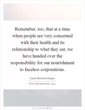Remember, too, that at a time when people are very concerned with their health and its relationship to what they eat, we have handed over the responsibility for our nourishment to faceless corporations Picture Quote #1