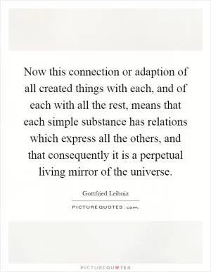 Now this connection or adaption of all created things with each, and of each with all the rest, means that each simple substance has relations which express all the others, and that consequently it is a perpetual living mirror of the universe Picture Quote #1