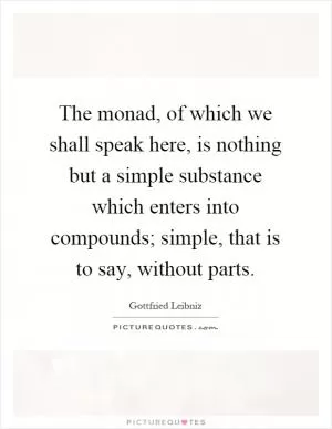 The monad, of which we shall speak here, is nothing but a simple substance which enters into compounds; simple, that is to say, without parts Picture Quote #1
