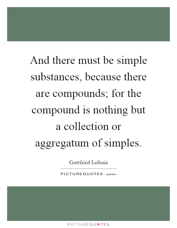 And there must be simple substances, because there are compounds; for the compound is nothing but a collection or aggregatum of simples Picture Quote #1