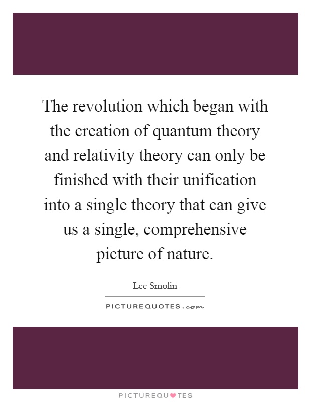 The revolution which began with the creation of quantum theory and relativity theory can only be finished with their unification into a single theory that can give us a single, comprehensive picture of nature Picture Quote #1