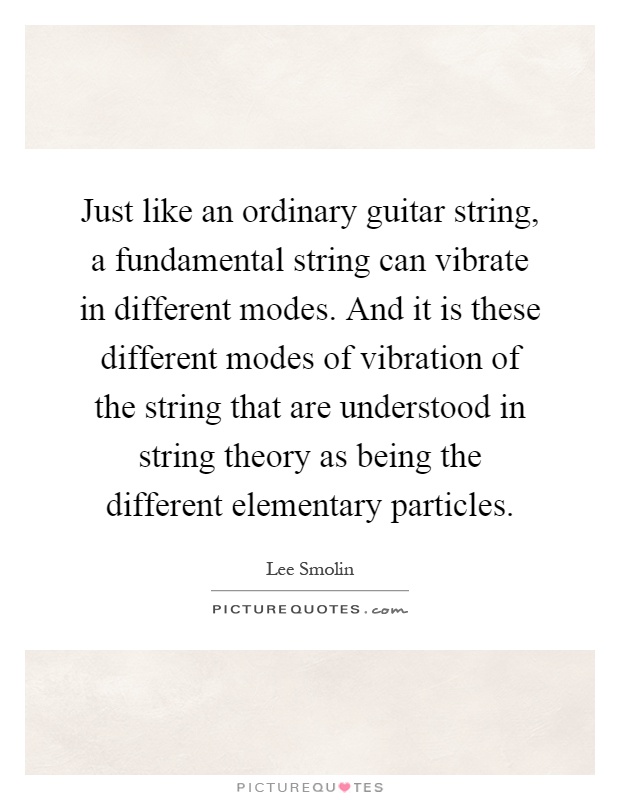 Just like an ordinary guitar string, a fundamental string can vibrate in different modes. And it is these different modes of vibration of the string that are understood in string theory as being the different elementary particles Picture Quote #1