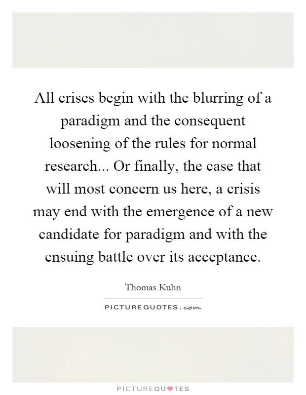 All crises begin with the blurring of a paradigm and the consequent loosening of the rules for normal research... Or finally, the case that will most concern us here, a crisis may end with the emergence of a new candidate for paradigm and with the ensuing battle over its acceptance Picture Quote #1