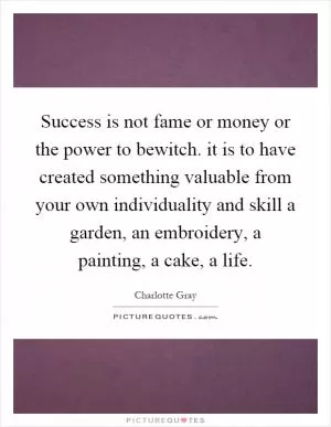 Success is not fame or money or the power to bewitch. it is to have created something valuable from your own individuality and skill a garden, an embroidery, a painting, a cake, a life Picture Quote #1
