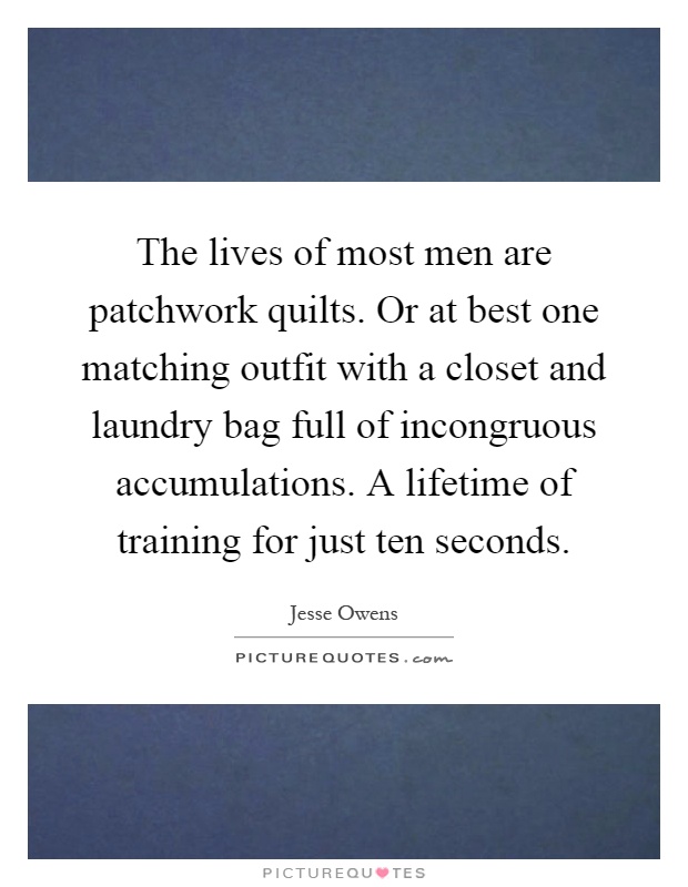 The lives of most men are patchwork quilts. Or at best one matching outfit with a closet and laundry bag full of incongruous accumulations. A lifetime of training for just ten seconds Picture Quote #1