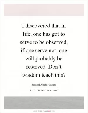 I discovered that in life, one has got to serve to be observed, if one serve not, one will probably be reserved. Don’t wisdom teach this? Picture Quote #1