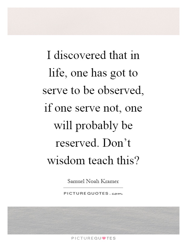 I discovered that in life, one has got to serve to be observed, if one serve not, one will probably be reserved. Don't wisdom teach this? Picture Quote #1