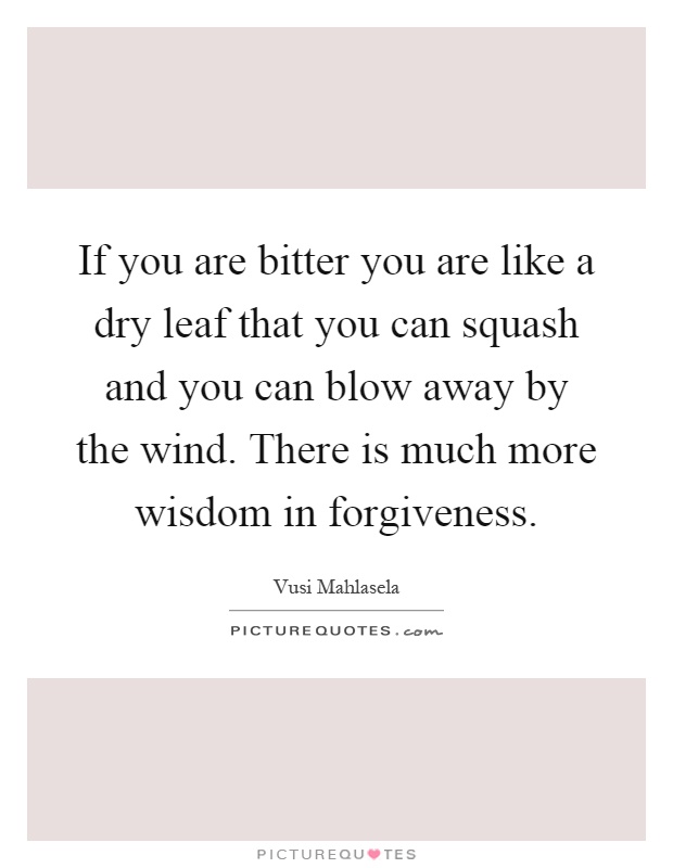 If you are bitter you are like a dry leaf that you can squash and you can blow away by the wind. There is much more wisdom in forgiveness Picture Quote #1