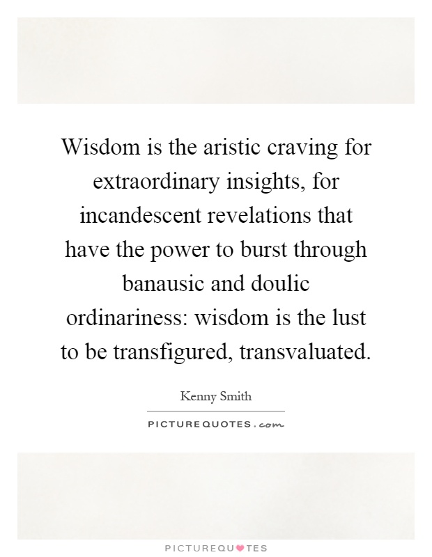 Wisdom is the aristic craving for extraordinary insights, for incandescent revelations that have the power to burst through banausic and doulic ordinariness: wisdom is the lust to be transfigured, transvaluated Picture Quote #1