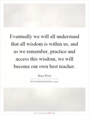 Eventually we will all understand that all wisdom is within us, and as we remember, practice and access this wisdom, we will become our own best teacher Picture Quote #1