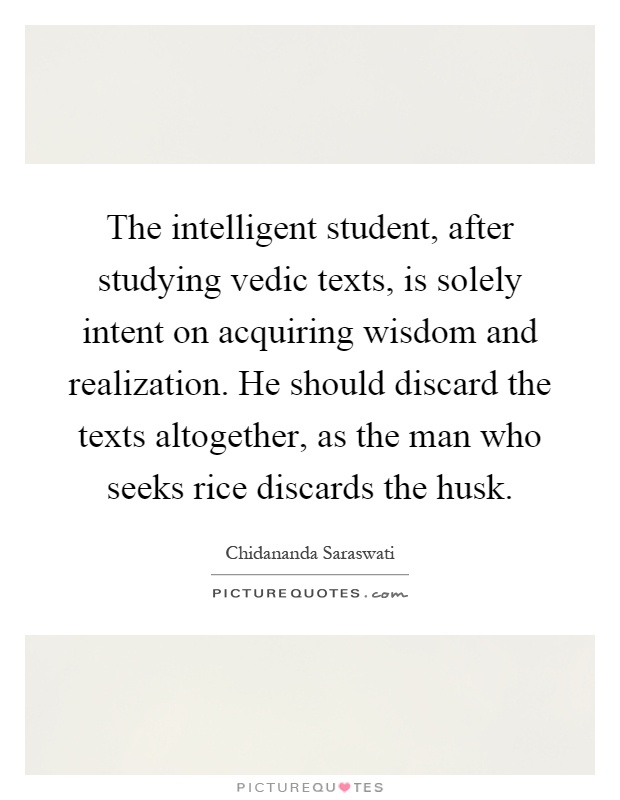 The intelligent student, after studying vedic texts, is solely intent on acquiring wisdom and realization. He should discard the texts altogether, as the man who seeks rice discards the husk Picture Quote #1