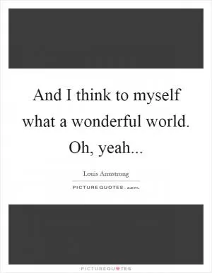 And I think to myself what a wonderful world. Oh, yeah Picture Quote #1