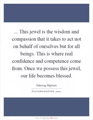 ... This jewel is the wisdom and compassion that it takes to act not on behalf of ourselves but for all beings. This is where real confidence and competence come from. Once we possess this jewel, our life becomes blessed Picture Quote #1