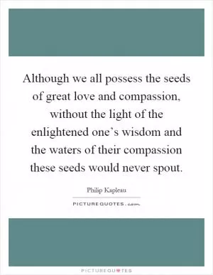 Although we all possess the seeds of great love and compassion, without the light of the enlightened one’s wisdom and the waters of their compassion these seeds would never spout Picture Quote #1