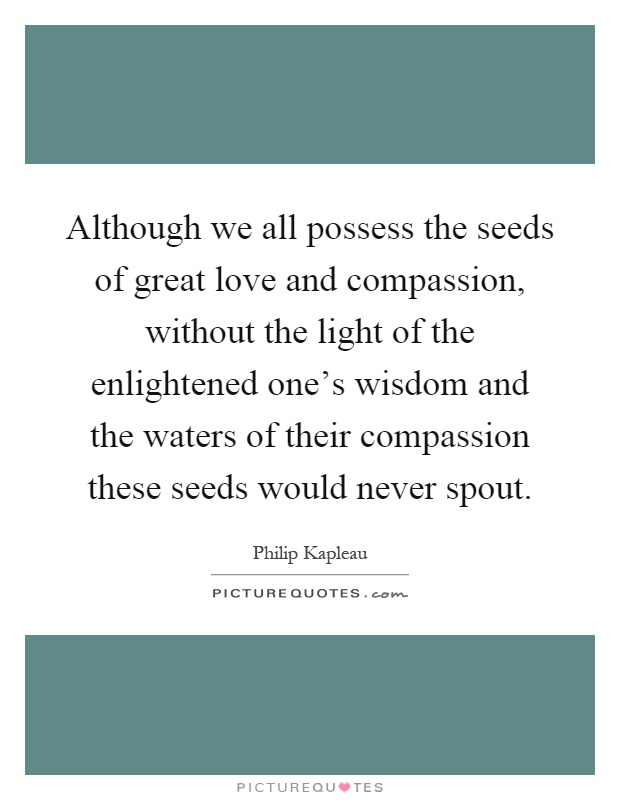 Although we all possess the seeds of great love and compassion, without the light of the enlightened one's wisdom and the waters of their compassion these seeds would never spout Picture Quote #1