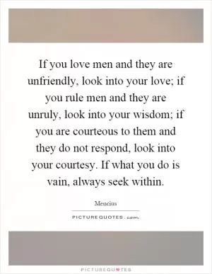 If you love men and they are unfriendly, look into your love; if you rule men and they are unruly, look into your wisdom; if you are courteous to them and they do not respond, look into your courtesy. If what you do is vain, always seek within Picture Quote #1
