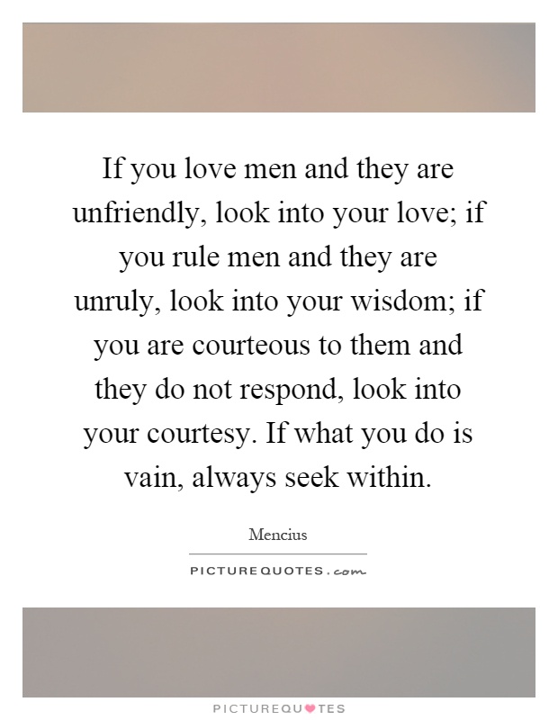 If you love men and they are unfriendly, look into your love; if you rule men and they are unruly, look into your wisdom; if you are courteous to them and they do not respond, look into your courtesy. If what you do is vain, always seek within Picture Quote #1