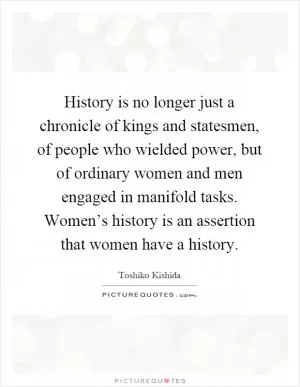 History is no longer just a chronicle of kings and statesmen, of people who wielded power, but of ordinary women and men engaged in manifold tasks. Women’s history is an assertion that women have a history Picture Quote #1