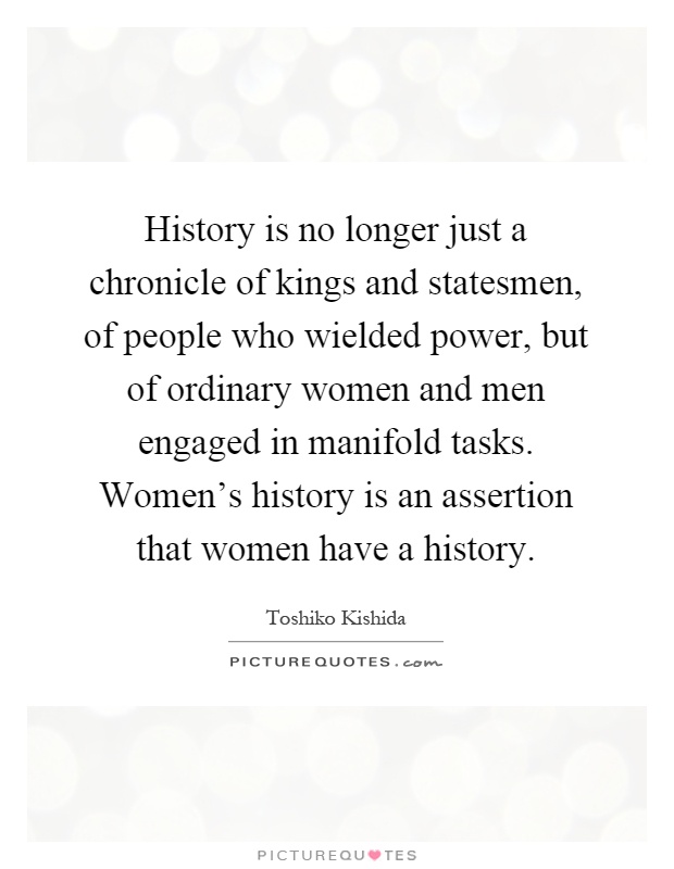 History is no longer just a chronicle of kings and statesmen, of people who wielded power, but of ordinary women and men engaged in manifold tasks. Women's history is an assertion that women have a history Picture Quote #1