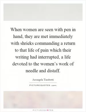 When women are seen with pen in hand, they are met immediately with shrieks commanding a return to that life of pain which their writing had interrupted, a life devoted to the women’s work of needle and distaff Picture Quote #1