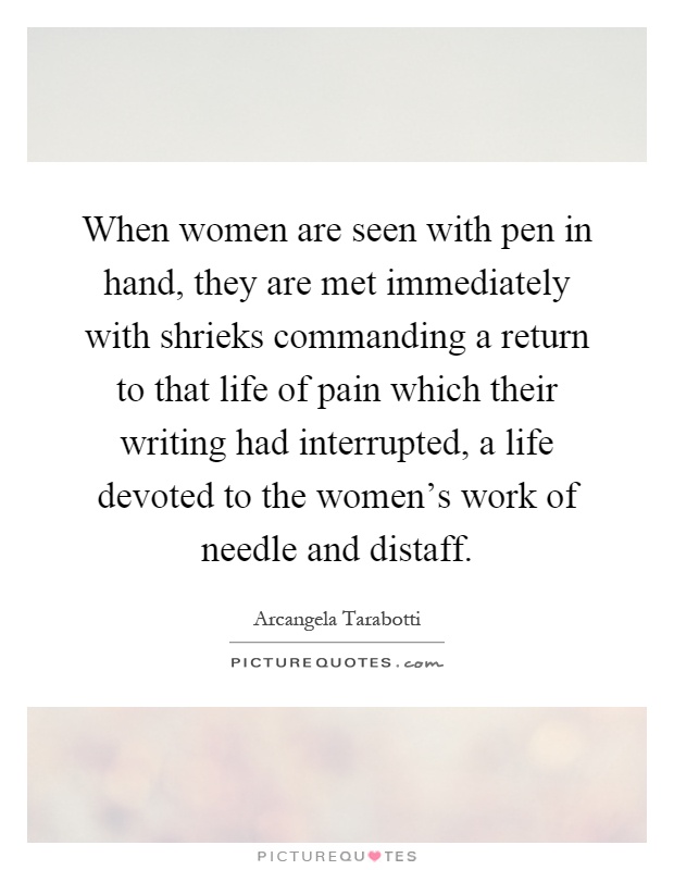 When women are seen with pen in hand, they are met immediately with shrieks commanding a return to that life of pain which their writing had interrupted, a life devoted to the women's work of needle and distaff Picture Quote #1