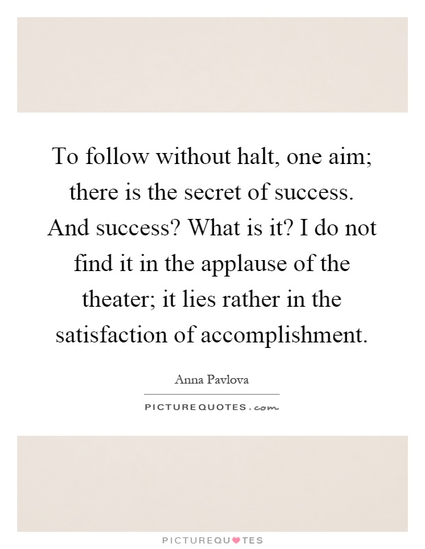 To follow without halt, one aim; there is the secret of success. And success? What is it? I do not find it in the applause of the theater; it lies rather in the satisfaction of accomplishment Picture Quote #1