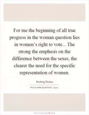 For me the beginning of all true progress in the woman question lies in women’s right to vote... The strong the emphasis on the difference between the sexes, the clearer the need for the specific representation of women Picture Quote #1