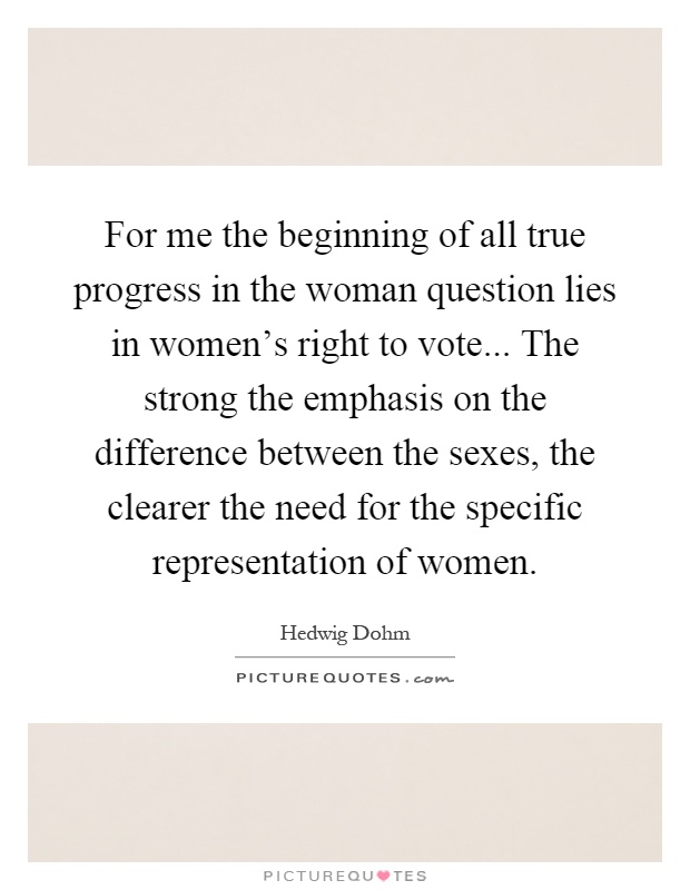 For me the beginning of all true progress in the woman question lies in women's right to vote... The strong the emphasis on the difference between the sexes, the clearer the need for the specific representation of women Picture Quote #1