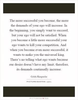 The more successful you become, the more the demands of your ego will increase. In the beginning, you simply want to succeed, but your ego will not be satisfied. When you become a little more successful your ego wants to kill your competition. And when you become even more successful, it wants to make you the universal king. There’s no telling what ego wants because our desire doesn’t have any limit; therefore, its demands continually increase Picture Quote #1