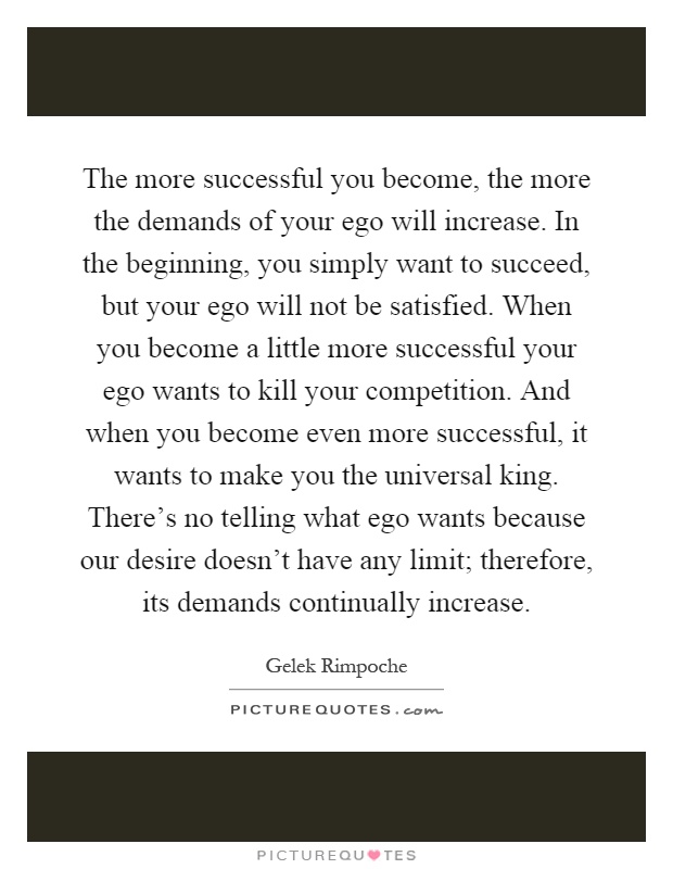 The more successful you become, the more the demands of your ego will increase. In the beginning, you simply want to succeed, but your ego will not be satisfied. When you become a little more successful your ego wants to kill your competition. And when you become even more successful, it wants to make you the universal king. There's no telling what ego wants because our desire doesn't have any limit; therefore, its demands continually increase Picture Quote #1