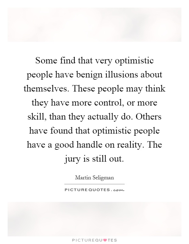 Some find that very optimistic people have benign illusions about themselves. These people may think they have more control, or more skill, than they actually do. Others have found that optimistic people have a good handle on reality. The jury is still out Picture Quote #1